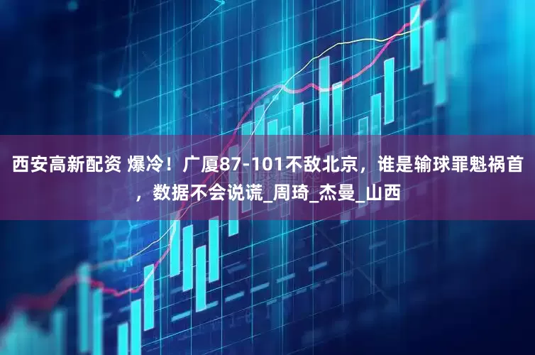 西安高新配资 爆冷！广厦87-101不敌北京，谁是输球罪魁祸首，数据不会说谎_周琦_杰曼_山西