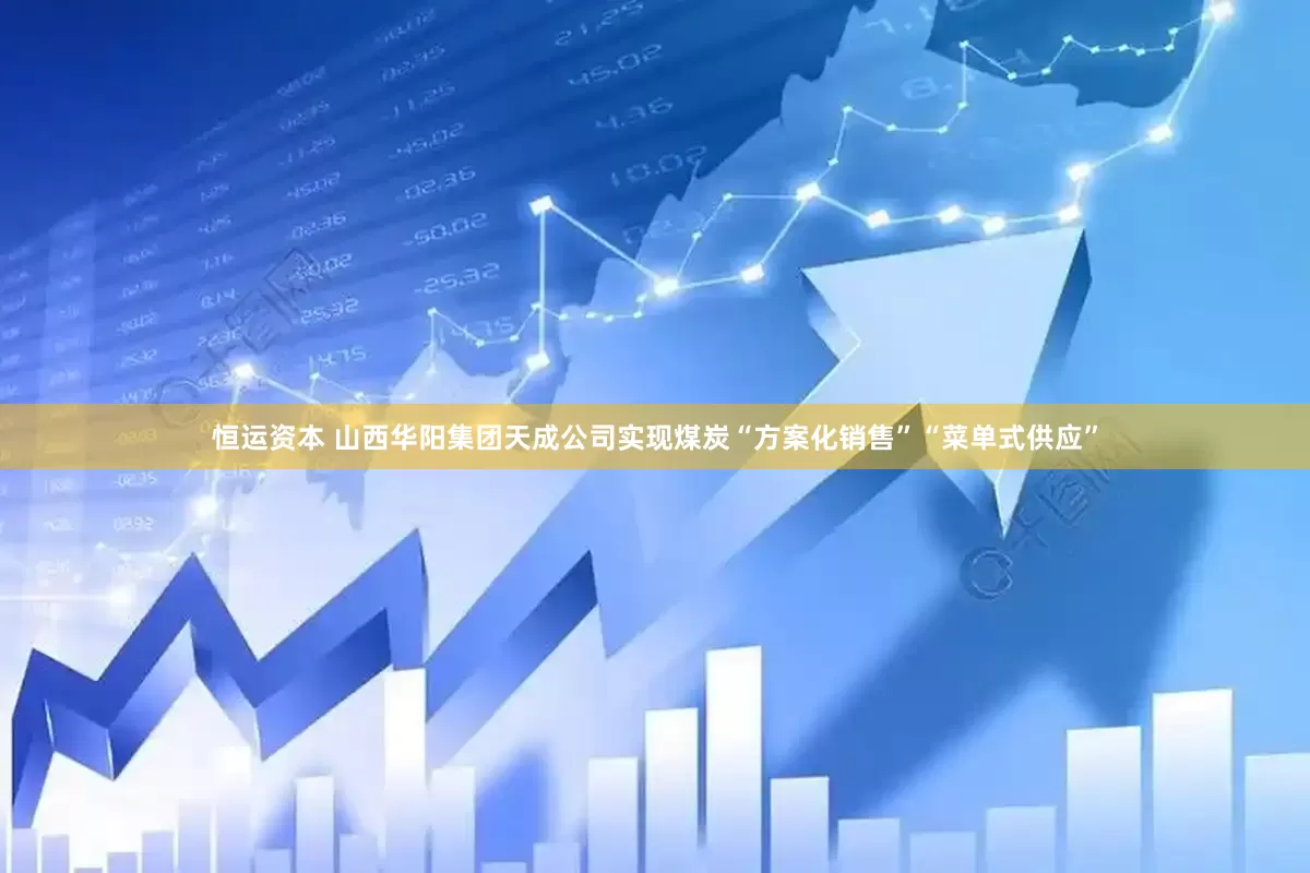 恒运资本 山西华阳集团天成公司实现煤炭“方案化销售”“菜单式供应”