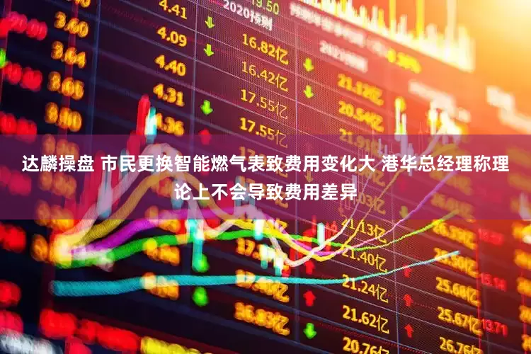达麟操盘 市民更换智能燃气表致费用变化大 港华总经理称理论上不会导致费用差异