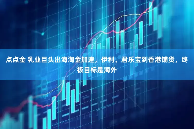 点点金 乳业巨头出海淘金加速，伊利、君乐宝到香港铺货，终极目标是海外