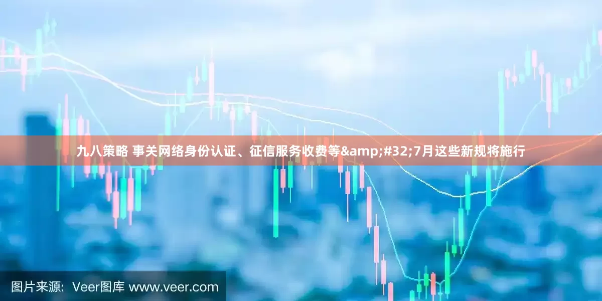 九八策略 事关网络身份认证、征信服务收费等&#32;7月这些新规将施行