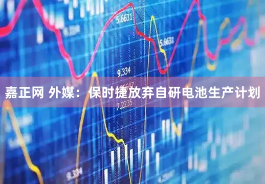 嘉正网 外媒：保时捷放弃自研电池生产计划