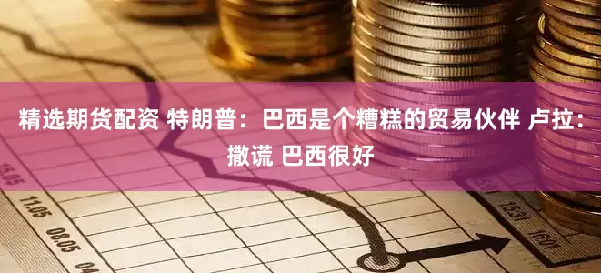 精选期货配资 特朗普：巴西是个糟糕的贸易伙伴 卢拉：撒谎 巴西很好