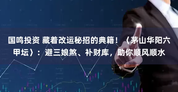 国鸣投资 藏着改运秘招的典籍！〈茅山华阳六甲坛〉：避三娘煞、补财库，助你顺风顺水