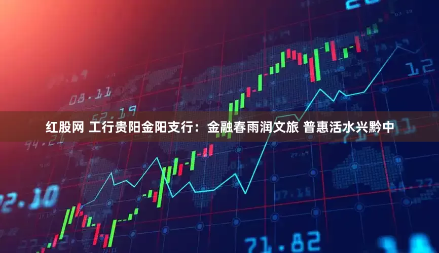 红股网 工行贵阳金阳支行：金融春雨润文旅 普惠活水兴黔中